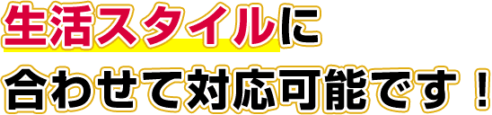 生活スタイルに合わせて対応可能です！