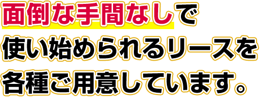 面倒な手間無なしで使い始められるリースを各種ご用意しています。