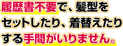 履歴書不要で、髪型をセットしたり、着替えたりする手間がいりません。